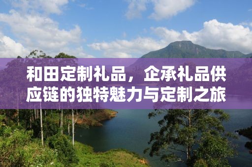 和田定制礼品，企承礼品供应链的独特魅力与定制之旅